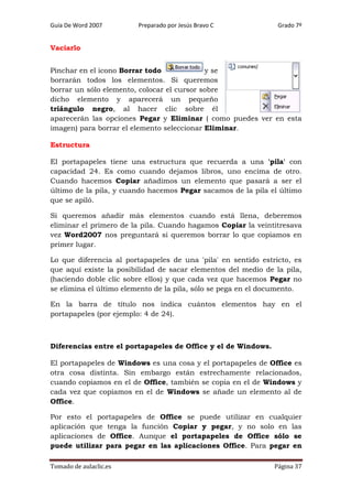 Guía De Word 2007

Preparado por Jesús Bravo C

Grado 7º

Vaciarlo
Pinchar en el icono Borrar todo
y se
borrarán todos los elementos. Si queremos
borrar un sólo elemento, colocar el cursor sobre
dicho elemento y aparecerá un pequeño
triángulo negro, al hacer clic sobre él
aparecerán las opciones Pegar y Eliminar ( como puedes ver en esta
imagen) para borrar el elemento seleccionar Eliminar.
Estructura
El portapapeles tiene una estructura que recuerda a una 'pila' con
capacidad 24. Es como cuando dejamos libros, uno encima de otro.
Cuando hacemos Copiar añadimos un elemento que pasará a ser el
último de la pila, y cuando hacemos Pegar sacamos de la pila el último
que se apiló.
Si queremos añadir más elementos cuando está llena, deberemos
eliminar el primero de la pila. Cuando hagamos Copiar la veintitresava
vez Word2007 nos preguntará si queremos borrar lo que copiamos en
primer lugar.
Lo que diferencia al portapapeles de una 'pila' en sentido estricto, es
que aquí existe la posibilidad de sacar elementos del medio de la pila,
(haciendo doble clic sobre ellos) y que cada vez que hacemos Pegar no
se elimina el último elemento de la pila, sólo se pega en el documento.
En la barra de título nos indica cuántos elementos hay en el
portapapeles (por ejemplo: 4 de 24).

Diferencias entre el portapapeles de Office y el de Windows.
El portapapeles de Windows es una cosa y el portapapeles de Office es
otra cosa distinta. Sin embargo están estrechamente relacionados,
cuando copiamos en el de Office, también se copia en el de Windows y
cada vez que copiamos en el de Windows se añade un elemento al de
Office.
Por esto el portapapeles de Office se puede utilizar en cualquier
aplicación que tenga la función Copiar y pegar, y no solo en las
aplicaciones de Office. Aunque el portapapeles de Office sólo se
puede utilizar para pegar en las aplicaciones Office. Para pegar en
Tomado de aulaclic.es

Página 37

 