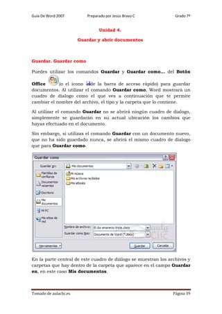 Guía De Word 2007

Preparado por Jesús Bravo C

Grado 7º

Unidad 4.
Guardar y abrir documentos

Guardar. Guardar como
Puedes utilizar los comandos Guardar y Guardar como... del Botón
Office
(o el icono
de la barra de acceso rápido) para guardar
documentos. Al utilizar el comando Guardar como, Word mostrará un
cuadro de dialogo como el que ves a continuación que te permite
cambiar el nombre del archivo, el tipo y la carpeta que lo contiene.
Al utilizar el comando Guardar no se abrirá ningún cuadro de dialogo,
simplemente se guardarán en su actual ubicación los cambios que
hayas efectuado en el documento.
Sin embargo, si utilizas el comando Guardar con un documento nuevo,
que no ha sido guardado nunca, se abrirá el mismo cuadro de dialogo
que para Guardar como.

En la parte central de este cuadro de diálogo se muestran los archivos y
carpetas que hay dentro de la carpeta que aparece en el campo Guardar
en, en este caso Mis documentos.

Tomado de aulaclic.es

Página 39

 