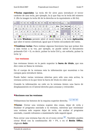 Guía De Word 2007

Preparado por Jesús Bravo C

Grado 7º

Teclas especiales: La tecla Alt Gr sirve para introducir el tercer
carácter de una tecla, por ejemplo, la @ que hay en la tecla del número
2. (En la imagen la tecla Alt de la derecha es la equivalente a Alt Gr).

La tecla Windows permite abrir el menú Inicio, y la tecla Aplicación
que abre el menú contextual, igual que el botón secundario del ratón.
Combinar teclas: Para realizar algunas funciones hay que pulsar dos
o más teclas a la vez, por ejemplo, se puede salvar el documento
pulsando Ctrl + G, es decir, pulsar la tecla Ctrl y, sin soltarla, pulsar la
tecla "g".
Las ventanas
Las ventanas tienen en la parte superior la barra de título, que nos
dice como se llama la ventana.
En el cuerpo de la ventana esta la información que muestran o los
campos para introducir datos.
Puede haber varias ventanas abiertas pero sólo una esta activa; la
ventana activa es la que tiene la barra de título en color azul.
Cuando la información no cabe en la ventana tienen una barra de
desplazamiento en el lateral derecho para avanzar y retroceder.

Acciones con las ventanas
Utilizaremos los botones de la esquina superior derecha.
Cerrar. Cerrar una ventana supone dos cosas, dejar de verla y
finalizar el programa asociado a la ventana, mientras que minimizar
una ventana solo supone dejar de verla, sin acabar el programa
asociado, cuando volvamos a maximizarla todo seguirá igual.
Para cerrar una ventana haz clic en el icono cerrar
. También puedes
cerrar Word con la combinación Alt + F4, o en el Botón Office,
eligiendo Salir.
Tomado de aulaclic.es

Página 4

 