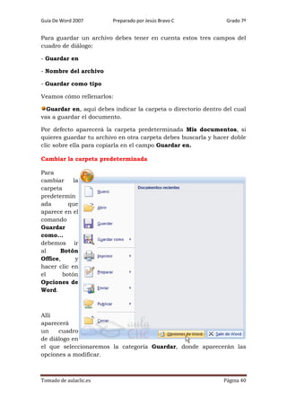 Guía De Word 2007

Preparado por Jesús Bravo C

Grado 7º

Para guardar un archivo debes tener en cuenta estos tres campos del
cuadro de diálogo:
- Guardar en
- Nombre del archivo
- Guardar como tipo
Veamos cómo rellenarlos:
Guardar en, aquí debes indicar la carpeta o directorio dentro del cual
vas a guardar el documento.
Por defecto aparecerá la carpeta predeterminada Mis documentos, si
quieres guardar tu archivo en otra carpeta debes buscarla y hacer doble
clic sobre ella para copiarla en el campo Guardar en.
Cambiar la carpeta predeterminada
Para
cambiar
la
carpeta
predetermin
ada
que
aparece en el
comando
Guardar
como...
debemos ir
al
Botón
Office,
y
hacer clic en
el
botón
Opciones de
Word.

Allí
aparecerá
un
cuadro
de diálogo en
el que seleccionaremos la categoría Guardar, donde aparecerán las
opciones a modificar.

Tomado de aulaclic.es

Página 40

 