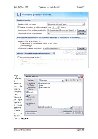 Guía De Word 2007

Preparado por Jesús Bravo C

Grado 7º

Aquí
debemo
s
seleccio
nar la
nueva
carpeta
que
querem
os que
aparezc
a como
predete
rminad
a
y
hacer
clic en Aceptar.

Tomado de aulaclic.es

Página 41

 