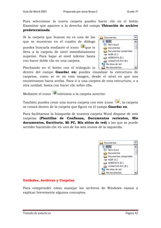 Guía De Word 2007

Preparado por Jesús Bravo C

Grado 7º

Para seleccionar la nueva carpeta puedes hacer clic en el botón
Examinar que aparece a la derecha del campo Ubicación de archivo
predeterminada.
Si la carpeta que buscas no es una de las
que se muestran en el cuadro de diálogo
puedes buscarla mediante el icono
que te
lleva a la carpeta de nivel inmediatamente
superior. Para bajar al nivel inferior basta
con hacer doble clic en una carpeta.
Pinchando en el botón con el triángulo (o
dentro del campo Guardar en) puedes visualizar la estructura de
carpetas, como se ve en esta imagen, desde el nivel en que nos
encontramos hacia arriba. Para ir a una carpeta de esta estructura, o a
otra unidad, basta con hacer clic sobre ella.
Mediante el icono

volvemos a la carpeta anterior.

También puedes crear una nueva carpeta con este icono
, la carpeta
se creará dentro de la carpeta que figure en el campo Guardar en.
Para facilitarnos la búsqueda de nuestra carpeta Word dispone de seis
carpetas (Plantillas de Confianza, Documentos recientes, Mis
documentos, Escritorio, Mi PC, Mis sitios de red) a las que se puede
acceder haciendo clic en uno de los seis iconos de la izquierda.

Unidades, Archivos y Carpetas
Para comprender cómo manejar los archivos de Windows vamos a
explicar brevemente algunos conceptos.

Tomado de aulaclic.es

Página 42

 