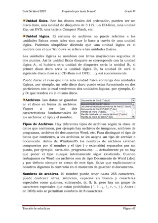 Guía De Word 2007

Preparado por Jesús Bravo C

Grado 7º

Unidad física. Son los discos reales del ordenador, pueden ser un
disco duro, una unidad de disquetes de 3 1/2, un CD-Rom, una unidad
Zip, un DVD, una tarjeta Compact Flash, etc.
Unidad lógica. El sistema de archivos no puede referirse a las
unidades físicas como tales sino que lo hace a través de una unidad
lógica. Podemos simplificar diciendo que una unidad lógica es el
nombre con el que Windows se refiere a las unidades físicas.
Las unidades lógicas se nombran con letras mayúsculas seguidas de
dos puntos. Así la unidad física disquete se corresponde con la unidad
lógica A:, si hubiera otra unidad de disquetes sería la unidad B:, el
primer disco duro sería la unidad lógica C:, la unidad D: será el
siguiente disco duro o el CD-Rom o el DVD, ... y así sucesivamente.
Puede darse el caso que una sola unidad física contenga dos unidades
lógicas, por ejemplo, un sólo disco duro puede estar formateado en dos
particiones con lo cual tendremos dos unidades lógicas, por ejemplo, C:
y D: que residen en el mismo disco.
Archivos. Los datos se guardan
en el disco en forma de archivos.
Vamos
a
ver
las
dos
características fundamentales de
los archivos: el tipo y el nombre.
Tipos de Archivos. Hay diferentes tipos de archivos según la clase de
datos que contienen, por ejemplo hay archivos de imágenes, archivos de
programas, archivos de documentos Word, etc. Para distinguir el tipo de
datos que contienen, a los archivos se les asigna un tipo de archivo o
documento. Antes de Windows95 los nombres de archivos estaban
compuestos por el nombre y el tipo ( o extensión) separados por un
punto, por ejemplo, carta.doc, programa.exe, ... Actualmente ya no hay
que poner el tipo aunque internamente sigue existiendo. Cuando
trabajamos en Word los archivos son de tipo Documento de Word (.doc)
y por defecto siempre se crean de este tipo. Salvo que explícitamente
nosotros digamos lo contrario en el momento de guardar el documento.
Nombres de archivos. El nombre puede tener hasta 255 caracteres,
puede contener letras, números, espacios en blanco y caracteres
especiales como guiones, subrayado, @, $, &, pero hay un grupo de
caracteres especiales que están prohibidos ( ", ? , ¿, , >, <, | ). Antes (
en DOS) sólo se permitían nombres de 8 caracteres.

Tomado de aulaclic.es

Página 43

 