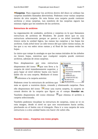 Guía De Word 2007

Preparado por Jesús Bravo C

Grado 7º

Carpetas. Para organizar los archivos dentro del disco se utilizan las
carpetas (también llamadas directorios). Podemos crear varias carpetas
dentro de otra carpeta. De esta forma una carpeta puede contener
archivos y otras carpetas. Los nombres de las carpetas siguen las
mismas reglas que los nombres de los archivos.
Estructura de archivos
La organización de unidades, archivos y carpetas es lo que llamamos
estructura de archivos de Windows. Se puede decir que es una
estructura arborescente porque se parece a un árbol invertido. El
tronco sería la unidad lógica, las ramas las carpetas y las hojas los
archivos. Cada árbol tiene un sólo tronco del que salen varias ramas, de
las que a su vez salen otras ramas y al final de las ramas están las
hojas.
Lo único que rompe la analogía es que las ramas iniciales de los árboles
no tienen hojas, mientras que cualquier carpeta puede contener
archivos, además de otras carpetas.
Para

desplazarnos

por

esta

estructura

disponemos del icono
que nos lleva a la
carpeta de nivel inmediatamente superior, y
para bajar al nivel inferior basta con hacer
doble clic en una carpeta. Mediante el icono
volvemos a la carpeta anterior.
Podemos crear la estructura de archivos que
más se ajuste a nuestros datos, creando y eliminando carpetas. Para
ello disponemos del icono
crear una nueva carpeta, la carpeta se
creará dentro de la carpeta que figure en el campo Guardar en.
También disponemos del icono eliminar
carpeta seleccionada.

que elimina el archivo o

También podemos visualizar la estructura de carpetas, como se ve en
esta imagen, desde el nivel en que nos encontramos hacia arriba,
pinchando en el botón con el triángulo. Para ir a una carpeta de esta
estructura o a otra unidad basta con hacer clic sobre ella.

Guardar como... Carpetas con icono propio.

Tomado de aulaclic.es

Página 44

 