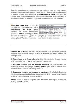 Guía De Word 2007

Preparado por Jesús Bravo C

Grado 7º

Cuando guardamos un documento por primera vez, en este campo
aparecen las primeras letras del contenido del documento, en el caso de
la imagen de esta página aparece El día amaneció triste. Si no quieres
utilizar este nombre empieza a escribir otro nombre, sin hacer clic, y
automáticamente se borrará. Si quieres modificarlo haz clic sobre él.

Guardar como tipo, el tipo de
documento
normalmente
será
Documento
de
Word,
pero
tenemos un menú despegable
(haciendo clic en el triángulo de la
derecha) con otros tipos, para, por ejemplo, guardar el documento como
una página Web, como ya veremos en el punto correspondiente.

Cuando ya existe un archivo con el nombre que queremos guardar
aparece un cuadro de diálogo en el que tenemos que elegir una de las
tres opciones.
1. Reemplazar el archivo existente. El archivo anterior desaparecerá y
será sustituido por el nuevo que estamos guardando.
2. Guardar cambios con un nombre diferente. Se nos mostrará de
nuevo el cuadro de diálogo Guardar como, para que le demos otro
nombre al archivo que estamos guardando.
3. Combinar cambios en un archivo existente. Se añadirá el archivo
que estamos guardando al que ya existía, es decir, tendremos los dos
archivos combinados en un solo archivo.
Truco: Pulsa la tecla F12 para abrir de forma más rápida cuadro de
diálogo Guardar como.

Tomado de aulaclic.es

Página 46

 
