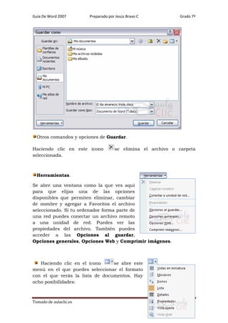 Guía De Word 2007

Preparado por Jesús Bravo C

Grado 7º

Otros comandos y opciones de Guardar.
Haciendo clic en este icono
seleccionada.

se elimina el archivo o carpeta

Herramientas.
Se abre una ventana como la que ves aquí
para que elijas una de las opciones
disponibles que permiten eliminar, cambiar
de nombre y agregar a Favoritos el archivo
seleccionado. Si tu ordenador forma parte de
una red puedes conectar un archivo remoto
a una unidad de red. Puedes ver las
propiedades del archivo. También puedes
acceder a las Opciones al guardar,
Opciones generales, Opciones Web y Comprimir imágenes.

Haciendo clic en el icono
se abre este
menú en el que puedes seleccionar el formato
con el que verás la lista de documentos. Hay
ocho posibilidades:

Tomado de aulaclic.es

Página 47

 