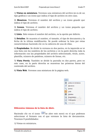 Guía De Word 2007

Preparado por Jesús Bravo C

Grado 7º

1) Vistas en miniatura. Veremos una miniatura del archivo (si es de un
tipo gráfico) o un icono que indica el tipo de archivo en otro caso.
2) Mosaicos. Veremos el nombre del archivo y un icono grande que
indica el tipo de archivo.
3) Iconos. Veremos el nombre del archivo y un icono pequeño que
indica el tipo de archivo.
4) Lista. Solo vemos el nombre del archivo, es la opción por defecto.
5) Detalles. Se muestra el nombre, el tamaño, el tipo de documento y la
fecha de la última modificación. Se puede ordenar la lista por estas
características haciendo clic en la cabecera de una de ellas.
6) Propiedades. Se divide la ventana en dos partes, en la izquierda se ve
una lista con los nombres de los archivos y en la parte derecha toda la
información con las propiedades del archivo seleccionado, título, autor,
plantilla, número de palabras, número de líneas, etc.
7) Vista Previa. También se divide la pantalla en dos partes, pero en
este caso, en la parte derecha se muestran las primeras líneas del
contenido del archivo.
8) Vista Web. Veremos una miniatura de la página web.

Diferentes visiones de la lista de Abrir.
Haciendo clic en el icono
se abre este menú en el que podemos
seleccionar el formato con el que veremos la lista de documentos.
Tenemos 8 posibilidades:
1) Vistas en miniatura.

Tomado de aulaclic.es

Página 48

 