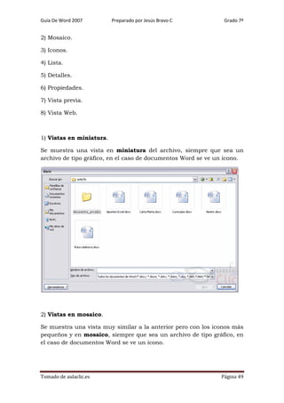 Guía De Word 2007

Preparado por Jesús Bravo C

Grado 7º

2) Mosaico.
3) Iconos.
4) Lista.
5) Detalles.
6) Propiedades.
7) Vista previa.
8) Vista Web.

1) Vistas en miniatura.
Se muestra una vista en miniatura del archivo, siempre que sea un
archivo de tipo gráfico, en el caso de documentos Word se ve un icono.

2) Vistas en mosaico.
Se muestra una vista muy similar a la anterior pero con los iconos más
pequeños y en mosaico, siempre que sea un archivo de tipo gráfico, en
el caso de documentos Word se ve un icono.

Tomado de aulaclic.es

Página 49

 
