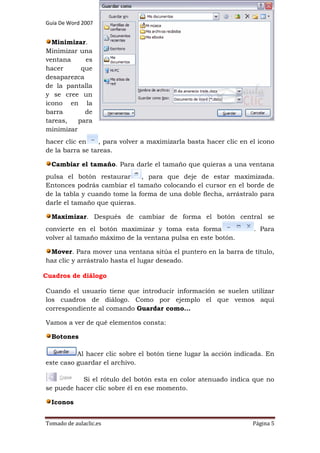 Guía De Word 2007

Preparado por Jesús Bravo C

Grado 7º

Minimizar.
Minimizar una
ventana
es
hacer
que
desaparezca
de la pantalla
y se cree un
icono en la
barra
de
tareas,
para
minimizar
hacer clic en
, para volver a maximizarla basta hacer clic en el icono
de la barra se tareas.
Cambiar el tamaño. Para darle el tamaño que quieras a una ventana
pulsa el botón restaurar
, para que deje de estar maximizada.
Entonces podrás cambiar el tamaño colocando el cursor en el borde de
de la tabla y cuando tome la forma de una doble flecha, arrástralo para
darle el tamaño que quieras.
Maximizar. Después de cambiar de forma el botón central se
convierte en el botón maximizar y toma esta forma
volver al tamaño máximo de la ventana pulsa en este botón.

. Para

Mover. Para mover una ventana sitúa el puntero en la barra de título,
haz clic y arrástralo hasta el lugar deseado.
Cuadros de diálogo
Cuando el usuario tiene que introducir información se suelen utilizar
los cuadros de diálogo. Como por ejemplo el que vemos aquí
correspondiente al comando Guardar como...
Vamos a ver de qué elementos consta:
Botones
Al hacer clic sobre el botón tiene lugar la acción indicada. En
este caso guardar el archivo.
Si el rótulo del botón esta en color atenuado indica que no
se puede hacer clic sobre él en ese momento.
Iconos
Tomado de aulaclic.es

Página 5

 
