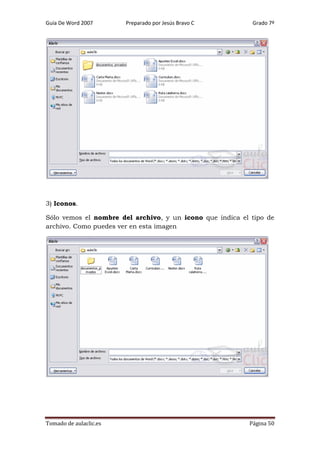 Guía De Word 2007

Preparado por Jesús Bravo C

Grado 7º

3) Iconos.
Sólo vemos el nombre del archivo, y un icono que indica el tipo de
archivo. Como puedes ver en esta imagen

Tomado de aulaclic.es

Página 50

 