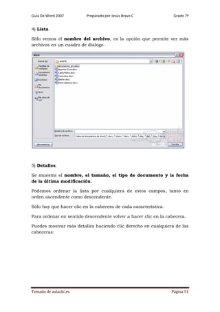 Guía De Word 2007

Preparado por Jesús Bravo C

Grado 7º

4) Lista.
Sólo vemos el nombre del archivo, es la opción que permite ver más
archivos en un cuadro de diálogo.

5) Detalles.
Se muestra el nombre, el tamaño, el tipo de documento y la fecha
de la última modificación.
Podemos ordenar la lista por cualquiera de estos campos, tanto en
orden ascendente como descendente.
Sólo hay que hacer clic en la cabecera de cada característica.
Para ordenar en sentido descendente volver a hacer clic en la cabecera.
Puedes mostrar más detalles haciendo clic derecho en cualquiera de las
cabeceras:

Tomado de aulaclic.es

Página 51

 