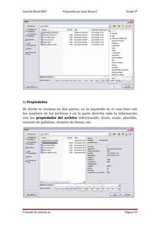 Guía De Word 2007

Preparado por Jesús Bravo C

Grado 7º

6) Propiedades.
Se divide la ventana en dos partes, en la izquierda se ve una lista con
los nombres de los archivos y en la parte derecha toda la información
con las propiedades del archivo seleccionado: título, autor, plantilla,
número de palabras, número de líneas, etc.

Tomado de aulaclic.es

Página 52

 