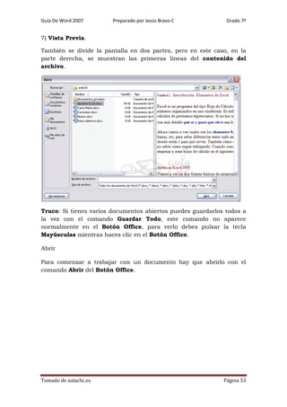 Guía De Word 2007

Preparado por Jesús Bravo C

Grado 7º

7) Vista Previa.
También se divide la pantalla en dos partes, pero en este caso, en la
parte derecha, se muestran las primeras líneas del contenido del
archivo.

Truco: Si tienes varios documentos abiertos puedes guardarlos todos a
la vez con el comando Guardar Todo, este comando no aparece
normalmente en el Botón Office, para verlo debes pulsar la tecla
Mayúsculas mientras haces clic en el Botón Office.
Abrir
Para comenzar a trabajar con un documento hay que abrirlo con el
comando Abrir del Botón Office.

Tomado de aulaclic.es

Página 53

 