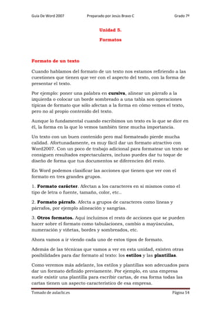 Guía De Word 2007

Preparado por Jesús Bravo C

Grado 7º

Unidad 5.
Formatos

Formato de un texto
Cuando hablamos del formato de un texto nos estamos refiriendo a las
cuestiones que tienen que ver con el aspecto del texto, con la forma de
presentar el texto.
Por ejemplo: poner una palabra en cursiva, alinear un párrafo a la
izquierda o colocar un borde sombreado a una tabla son operaciones
típicas de formato que sólo afectan a la forma en cómo vemos el texto,
pero no al propio contenido del texto.
Aunque lo fundamental cuando escribimos un texto es lo que se dice en
él, la forma en la que lo vemos también tiene mucha importancia.
Un texto con un buen contenido pero mal formateado pierde mucha
calidad. Afortunadamente, es muy fácil dar un formato atractivo con
Word2007. Con un poco de trabajo adicional para formatear un texto se
consiguen resultados espectaculares, incluso puedes dar tu toque de
diseño de forma que tus documentos se diferencien del resto.
En Word podemos clasificar las acciones que tienen que ver con el
formato en tres grandes grupos.
1. Formato carácter. Afectan a los caracteres en sí mismos como el
tipo de letra o fuente, tamaño, color, etc..
2. Formato párrafo. Afecta a grupos de caracteres como líneas y
párrafos, por ejemplo alineación y sangrías.
3. Otros formatos. Aquí incluimos el resto de acciones que se pueden
hacer sobre el formato como tabulaciones, cambio a mayúsculas,
numeración y viñetas, bordes y sombreados, etc.
Ahora vamos a ir viendo cada uno de estos tipos de formato.
Además de las técnicas que vamos a ver en esta unidad, existen otras
posibilidades para dar formato al texto: los estilos y las plantillas.
Como veremos más adelante, los estilos y plantillas son adecuados para
dar un formato definido previamente. Por ejemplo, en una empresa
suele existir una plantilla para escribir cartas, de esa forma todas las
cartas tienen un aspecto característico de esa empresa.
Tomado de aulaclic.es

Página 54

 