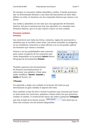 Guía De Word 2007

Preparado por Jesús Bravo C

Grado 7º

No siempre es necesario utilizar plantillas y estilos. Cuando queremos
dar un determinado formato a una línea del documento no hace falta
definir un estilo, lo haremos con los comandos básicos que vamos a ver
ahora.
Los estilos y plantillas no son más que una agrupación de formatos
básicos. Así que lo primero que hay que aprender es a manejar esos
formatos básicos, que es lo que vamos a hacer en esta unidad.
Formato carácter.
Fuentes
Los caracteres son todas las letras, números, signos de puntuación y
símbolos que se escriben como texto. Las letras incluidas en imágenes,
no se consideran caracteres a estos efectos y no se les pueden aplicar
los formatos que vamos a estudiar.
Vamos a ver las posibilidades más comunes
para variar el aspecto de los caracteres que
están disponibles en la pestaña Inicio dentro
del grupo de herramientas Fuente.

También aparecen las herramientas
de formato automáticamente al
seleccionar una palabra o frase para
poder modificar, fuente, tamaño y
estilo de fuente, etc.
Fuente
Un apartado a elegir con cuidado es la fuente del texto ya que
determinará en gran medida el aspecto del texto.
Para cambiar el tipo de letra o fuente lo primero que tenemos que hacer
es seleccionar los caracteres, palabras o líneas sobre los que queremos
realizar el cambio. A continuación hacer clic sobre el pequeño triángulo
que hay al lado de la fuente actual,
abra una ventana con las fuentes disponibles.

Tomado de aulaclic.es

esto hará que se

Página 55

 