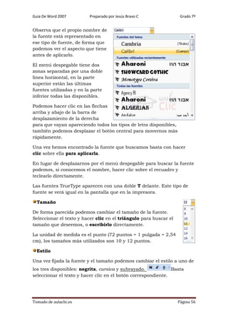 Guía De Word 2007

Preparado por Jesús Bravo C

Grado 7º

Observa que el propio nombre de
la fuente está representado en
ese tipo de fuente, de forma que
podemos ver el aspecto que tiene
antes de aplicarlo.
El menú despegable tiene dos
zonas separadas por una doble
línea horizontal, en la parte
superior están las últimas
fuentes utilizadas y en la parte
inferior todas las disponibles.
Podemos hacer clic en las flechas
arriba y abajo de la barra de
desplazamiento de la derecha
para que vayan apareciendo todos los tipos de letra disponibles,
también podemos desplazar el botón central para movernos más
rápidamente.
Una vez hemos encontrado la fuente que buscamos basta con hacer
clic sobre ella para aplicarla.
En lugar de desplazarnos por el menú despegable para buscar la fuente
podemos, si conocemos el nombre, hacer clic sobre el recuadro y
teclearlo directamente.
Las fuentes TrueType aparecen con una doble T delante. Este tipo de
fuente se verá igual en la pantalla que en la impresora.
Tamaño
De forma parecida podemos cambiar el tamaño de la fuente.
Seleccionar el texto y hacer clic en el triángulo para buscar el
tamaño que deseemos, o escribirlo directamente.
La unidad de medida es el punto (72 puntos = 1 pulgada = 2,54
cm), los tamaños más utilizados son 10 y 12 puntos.
Estilo
Una vez fijada la fuente y el tamaño podemos cambiar el estilo a uno de
los tres disponibles: negrita, cursiva y subrayado.
Basta
seleccionar el texto y hacer clic en el botón correspondiente.

Tomado de aulaclic.es

Página 56

 