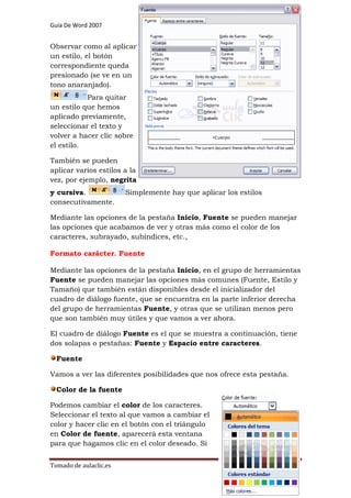 Guía De Word 2007

Preparado por Jesús Bravo C

Grado 7º

Observar como al aplicar
un estilo, el botón
correspondiente queda
presionado (se ve en un
tono anaranjado).
Para quitar
un estilo que hemos
aplicado previamente,
seleccionar el texto y
volver a hacer clic sobre
el estilo.
También se pueden
aplicar varios estilos a la
vez, por ejemplo, negrita
y cursiva.
consecutivamente.

Simplemente hay que aplicar los estilos

Mediante las opciones de la pestaña Inicio, Fuente se pueden manejar
las opciones que acabamos de ver y otras más como el color de los
caracteres, subrayado, subíndices, etc.,
Formato carácter. Fuente
Mediante las opciones de la pestaña Inicio, en el grupo de herramientas
Fuente se pueden manejar las opciones más comunes (Fuente, Estilo y
Tamaño) que también están disponibles desde el inicializador del
cuadro de diálogo fuente, que se encuentra en la parte inferior derecha
del grupo de herramientas Fuente, y otras que se utilizan menos pero
que son también muy útiles y que vamos a ver ahora.
El cuadro de diálogo Fuente es el que se muestra a continuación, tiene
dos solapas o pestañas: Fuente y Espacio entre caracteres.
Fuente
Vamos a ver las diferentes posibilidades que nos ofrece esta pestaña.
Color de la fuente
Podemos cambiar el color de los caracteres.
Seleccionar el texto al que vamos a cambiar el
color y hacer clic en el botón con el triángulo
en Color de fuente, aparecerá esta ventana
para que hagamos clic en el color deseado. Si
Tomado de aulaclic.es

Página 57

 