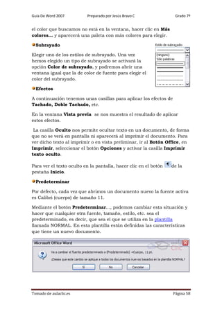 Guía De Word 2007

Preparado por Jesús Bravo C

Grado 7º

el color que buscamos no está en la ventana, hacer clic en Más
colores... y aparecerá una paleta con más colores para elegir.
Subrayado
Elegir uno de los estilos de subrayado. Una vez
hemos elegido un tipo de subrayado se activará la
opción Color de subrayado, y podremos abrir una
ventana igual que la de color de fuente para elegir el
color del subrayado.
Efectos
A continuación tenemos unas casillas para aplicar los efectos de
Tachado, Doble Tachado, etc.
En la ventana Vista previa se nos muestra el resultado de aplicar
estos efectos.
La casilla Oculto nos permite ocultar texto en un documento, de forma
que no se verá en pantalla ni aparecerá al imprimir el documento. Para
ver dicho texto al imprimir o en vista preliminar, ir al Botón Office, en
Imprimir, seleccionar el botón Opciones y activar la casilla Imprimir
texto oculto.
Para ver el texto oculto en la pantalla, hacer clic en el botón
pestaña Inicio.

de la

Predeterminar
Por defecto, cada vez que abrimos un documento nuevo la fuente activa
es Calibri (cuerpo) de tamaño 11.
Mediante el botón Predeterminar..., podemos cambiar esta situación y
hacer que cualquier otra fuente, tamaño, estilo, etc. sea el
predeterminado, es decir, que sea el que se utiliza en la plantilla
llamada NORMAL. En esta plantilla están definidas las características
que tiene un nuevo documento.

Tomado de aulaclic.es

Página 58

 