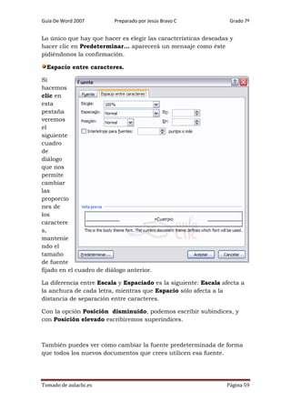 Guía De Word 2007

Preparado por Jesús Bravo C

Grado 7º

Lo único que hay que hacer es elegir las características deseadas y
hacer clic en Predeterminar... aparecerá un mensaje como éste
pidiéndonos la confirmación.
Espacio entre caracteres.
Si
hacemos
clic en
esta
pestaña
veremos
el
siguiente
cuadro
de
diálogo
que nos
permite
cambiar
las
proporcio
nes de
los
caractere
s,
mantenie
ndo el
tamaño
de fuente
fijado en el cuadro de diálogo anterior.
La diferencia entre Escala y Espaciado es la siguiente: Escala afecta a
la anchura de cada letra, mientras que Espacio sólo afecta a la
distancia de separación entre caracteres.
Con la opción Posición disminuido, podemos escribir subíndices, y
con Posición elevado escribiremos superíndices.

También puedes ver cómo cambiar la fuente predeterminada de forma
que todos los nuevos documentos que crees utilicen esa fuente.

Tomado de aulaclic.es

Página 59

 
