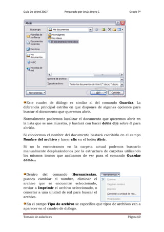 Guía De Word 2007

Preparado por Jesús Bravo C

Grado 7º

Este cuadro de diálogo es similar al del comando Guardar. La
diferencia principal estriba en que dispones de algunas opciones para
buscar el documento que queremos abrir.
Normalmente podremos localizar el documento que queremos abrir en
la lista que se nos muestra, y bastará con hacer doble clic sobre él para
abrirlo.
Si conocemos el nombre del documento bastará escribirlo en el campo
Nombre del archivo y hacer clic en el botón Abrir.
Si no lo encontramos en la carpeta actual podemos buscarlo
manualmente desplazándonos por la estructura de carpetas utilizando
los mismos iconos que acabamos de ver para el comando Guardar
como...

Dentro
del
comando
Herramientas,
puedes cambiar el nombre, eliminar el
archivo que se encuentre seleccionado,
enviar a Imprimir el archivo seleccionado, o
conectar a una unidad de red para buscar el
archivo.
En el campo Tipo de archivo se especifica que tipos de archivos van a
aparecer en el cuadro de diálogo.
Tomado de aulaclic.es

Página 60

 