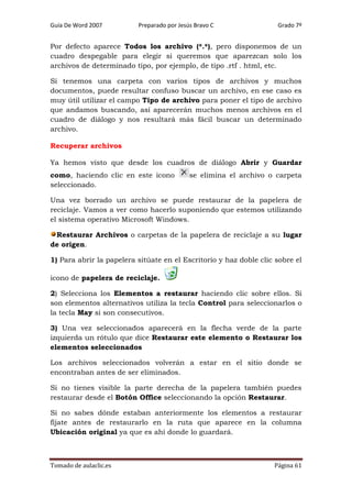 Guía De Word 2007

Preparado por Jesús Bravo C

Grado 7º

Por defecto aparece Todos los archivo (*.*), pero disponemos de un
cuadro despegable para elegir si queremos que aparezcan solo los
archivos de determinado tipo, por ejemplo, de tipo .rtf . html, etc.
Si tenemos una carpeta con varios tipos de archivos y muchos
documentos, puede resultar confuso buscar un archivo, en ese caso es
muy útil utilizar el campo Tipo de archivo para poner el tipo de archivo
que andamos buscando, así aparecerán muchos menos archivos en el
cuadro de diálogo y nos resultará más fácil buscar un determinado
archivo.
Recuperar archivos
Ya hemos visto que desde los cuadros de diálogo Abrir y Guardar
como, haciendo clic en este icono
seleccionado.

se elimina el archivo o carpeta

Una vez borrado un archivo se puede restaurar de la papelera de
reciclaje. Vamos a ver como hacerlo suponiendo que estemos utilizando
el sistema operativo Microsoft Windows.
Restaurar Archivos o carpetas de la papelera de reciclaje a su lugar
de origen.
1) Para abrir la papelera sitúate en el Escritorio y haz doble clic sobre el
icono de papelera de reciclaje.
2) Selecciona los Elementos a restaurar haciendo clic sobre ellos. Si
son elementos alternativos utiliza la tecla Control para seleccionarlos o
la tecla May si son consecutivos.
3) Una vez seleccionados aparecerá en la flecha verde de la parte
izquierda un rótulo que dice Restaurar este elemento o Restaurar los
elementos seleccionados
Los archivos seleccionados volverán a estar en el sitio donde se
encontraban antes de ser eliminados.
Si no tienes visible la parte derecha de la papelera también puedes
restaurar desde el Botón Office seleccionando la opción Restaurar.
Si no sabes dónde estaban anteriormente los elementos a restaurar
fíjate antes de restaurarlo en la ruta que aparece en la columna
Ubicación original ya que es ahí donde lo guardará.

Tomado de aulaclic.es

Página 61

 