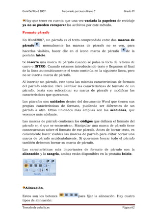 Guía De Word 2007

Preparado por Jesús Bravo C

Grado 7º

Hay que tener en cuenta que una vez vaciada la papelera de reciclaje
ya no se pueden recuperar los archivos por este método.
Formato párrafo
En Word2007, un párrafo es el texto comprendido entre dos marcas de
párrafo

, normalmente las marcas de párrafo no se ven, para

hacerlas visibles, hacer clic en el icono marca de párrafo
pestaña Inicio.

de la

Se inserta una marca de párrafo cuando se pulsa la tecla de retorno de
carro o INTRO. Cuando estamos introduciendo texto y llegamos al final
de la línea automáticamente el texto continúa en la siguiente línea, pero
no se inserta marca de párrafo.
Al insertar un párrafo, este toma las mismas características de formato
del párrafo anterior. Para cambiar las características de formato de un
párrafo, basta con seleccionar su marca de párrafo y modificar las
características que queramos.
Los párrafos son unidades dentro del documento Word que tienen sus
propias características de formato, pudiendo ser diferentes de un
párrafo a otro. Otras unidades más amplias son las secciones, que
veremos más adelante.
Las marcas de párrafo contienen los códigos que definen el formato del
párrafo en el que se encuentran. Manipular una marca de párrafo tiene
consecuencias sobre el formato de ese párrafo. Antes de borrar texto, es
conveniente hacer visibles las marcas de párrafo para evitar borrar una
marca de párrafo accidentalmente. Si queremos borrar todo el párrafo
también debemos borrar su marca de párrafo.
Las características más importantes de formato de párrafo son la
alineación y la sangría, ambas están disponibles en la pestaña Inicio.

Alineación.
Estos son los botones
tipos de alineación:
Tomado de aulaclic.es

para fijar la alineación. Hay cuatro
Página 62

 
