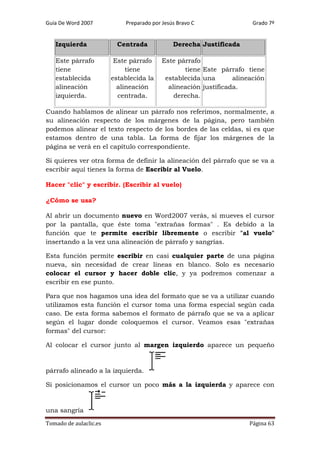 Guía De Word 2007

Izquierda
Este párrafo
tiene
establecida
alineación
izquierda.

Preparado por Jesús Bravo C

Centrada
Este párrafo
tiene
establecida la
alineación
centrada.

Grado 7º

Derecha Justificada
Este párrafo
tiene Este párrafo tiene
establecida una
alineación
alineación justificada.
derecha.

Cuando hablamos de alinear un párrafo nos referimos, normalmente, a
su alineación respecto de los márgenes de la página, pero también
podemos alinear el texto respecto de los bordes de las celdas, si es que
estamos dentro de una tabla. La forma de fijar los márgenes de la
página se verá en el capítulo correspondiente.
Si quieres ver otra forma de definir la alineación del párrafo que se va a
escribir aquí tienes la forma de Escribir al Vuelo.
Hacer "clic" y escribir. (Escribir al vuelo)
¿Cómo se usa?
Al abrir un documento nuevo en Word2007 verás, si mueves el cursor
por la pantalla, que éste toma "extrañas formas" . Es debido a la
función que te permite escribir libremente o escribir "al vuelo"
insertando a la vez una alineación de párrafo y sangrías.
Esta función permite escribir en casi cualquier parte de una página
nueva, sin necesidad de crear líneas en blanco. Solo es necesario
colocar el cursor y hacer doble clic, y ya podremos comenzar a
escribir en ese punto.
Para que nos hagamos una idea del formato que se va a utilizar cuando
utilizamos esta función el cursor toma una forma especial según cada
caso. De esta forma sabemos el formato de párrafo que se va a aplicar
según el lugar donde coloquemos el cursor. Veamos esas "extrañas
formas" del cursor:
Al colocar el cursor junto al margen izquierdo aparece un pequeño

párrafo alineado a la izquierda.
Si posicionamos el cursor un poco más a la izquierda y aparece con

una sangría
Tomado de aulaclic.es

Página 63

 