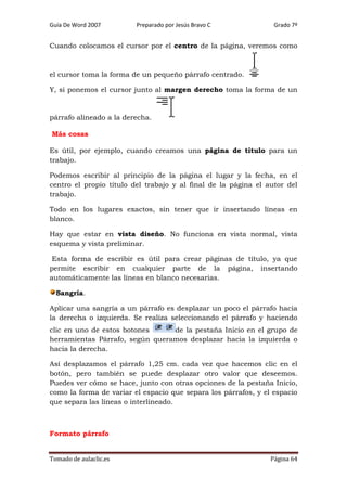 Guía De Word 2007

Preparado por Jesús Bravo C

Grado 7º

Cuando colocamos el cursor por el centro de la página, veremos como

el cursor toma la forma de un pequeño párrafo centrado.
Y, si ponemos el cursor junto al margen derecho toma la forma de un

párrafo alineado a la derecha.
Más cosas
Es útil, por ejemplo, cuando creamos una página de título para un
trabajo.
Podemos escribir al principio de la página el lugar y la fecha, en el
centro el propio título del trabajo y al final de la página el autor del
trabajo.
Todo en los lugares exactos, sin tener que ir insertando líneas en
blanco.
Hay que estar en vista diseño. No funciona en vista normal, vista
esquema y vista preliminar.
Esta forma de escribir es útil para crear páginas de título, ya que
permite escribir en cualquier parte de la página, insertando
automáticamente las líneas en blanco necesarias.
Sangría.
Aplicar una sangría a un párrafo es desplazar un poco el párrafo hacia
la derecha o izquierda. Se realiza seleccionando el párrafo y haciendo
clic en uno de estos botones
de la pestaña Inicio en el grupo de
herramientas Párrafo, según queramos desplazar hacia la izquierda o
hacia la derecha.
Así desplazamos el párrafo 1,25 cm. cada vez que hacemos clic en el
botón, pero también se puede desplazar otro valor que deseemos.
Puedes ver cómo se hace, junto con otras opciones de la pestaña Inicio,
como la forma de variar el espacio que separa los párrafos, y el espacio
que separa las líneas o interlineado.

Formato párrafo
Tomado de aulaclic.es

Página 64

 
