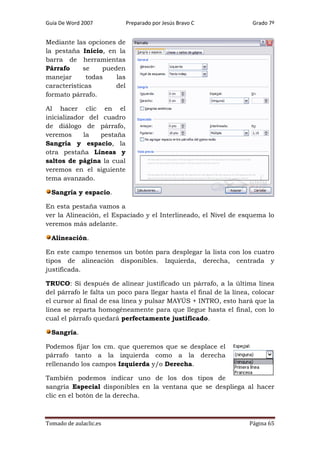 Guía De Word 2007

Preparado por Jesús Bravo C

Grado 7º

Mediante las opciones de
la pestaña Inicio, en la
barra de herramientas
Párrafo
se
pueden
manejar
todas
las
características
del
formato párrafo.
Al hacer clic en el
inicializador del cuadro
de diálogo de párrafo,
veremos
la
pestaña
Sangría y espacio, la
otra pestaña Líneas y
saltos de página la cual
veremos en el siguiente
tema avanzado.
Sangría y espacio.
En esta pestaña vamos a
ver la Alineación, el Espaciado y el Interlineado, el Nivel de esquema lo
veremos más adelante.
Alineación.
En este campo tenemos un botón para desplegar la lista con los cuatro
tipos de alineación disponibles. Izquierda, derecha, centrada y
justificada.
TRUCO: Si después de alinear justificado un párrafo, a la última línea
del párrafo le falta un poco para llegar hasta el final de la línea, colocar
el cursor al final de esa línea y pulsar MAYÚS + INTRO, esto hará que la
línea se reparta homogéneamente para que llegue hasta el final, con lo
cual el párrafo quedará perfectamente justificado.
Sangría.
Podemos fijar los cm. que queremos que se desplace el
párrafo tanto a la izquierda como a la derecha
rellenando los campos Izquierda y/o Derecha.
También podemos indicar uno de los dos tipos de
sangría Especial disponibles en la ventana que se despliega al hacer
clic en el botón de la derecha.

Tomado de aulaclic.es

Página 65

 