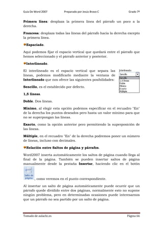 Guía De Word 2007

Preparado por Jesús Bravo C

Grado 7º

Primera línea: desplaza la primera línea del párrafo un poco a la
derecha.
Francesa: desplaza todas las líneas del párrafo hacia la derecha excepto
la primera línea.
Espaciado.
Aquí podemos fijar el espacio vertical que quedará entre el párrafo que
hemos seleccionado y el párrafo anterior y posterior.
Interlineado.
El interlineado es el espacio vertical que separa las
líneas, podemos modificarlo mediante la ventana de
Interlineado que nos ofrece las siguientes posibilidades:
Sencillo, es el establecido por defecto.
1,5 líneas.
Doble. Dos líneas.
Mínimo, al elegir esta opción podemos especificar en el recuadro "En"
de la derecha los puntos deseados pero hasta un valor mínimo para que
no se superpongan las líneas.
Exacto, como la opción anterior pero permitiendo la superposición de
las líneas.
Múltiple, en el recuadro "En" de la derecha podremos poner un número
de líneas, incluso con decimales.
Relación entre Saltos de página y párrafos.
Word2007 inserta automáticamente los saltos de página cuando llega al
final de la página. También se pueden insertar saltos de página
manualmente desde la pestaña Insertar, haciendo clic en el botón

, como veremos en el punto correspondiente.
Al insertar un salto de página automáticamente puede ocurrir que un
párrafo quede dividido entre dos páginas, normalmente esto no supone
ningún problema, pero en determinadas ocasiones puede interesarnos
que un párrafo no sea partido por un salto de página.

Tomado de aulaclic.es

Página 66

 