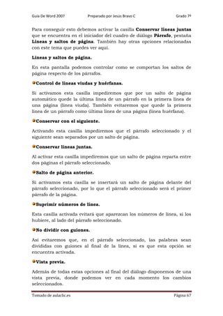 Guía De Word 2007

Preparado por Jesús Bravo C

Grado 7º

Para conseguir esto debemos activar la casilla Conservar líneas juntas
que se encuentra en el iniciador del cuadro de diálogo Párrafo, pestaña
Líneas y saltos de página. También hay otras opciones relacionadas
con este tema que puedes ver aquí.
Líneas y saltos de página.
En esta pantalla podemos controlar como se comportan los saltos de
página respecto de los párrafos.
Control de líneas viudas y huérfanas.
Si activamos esta casilla impediremos que por un salto de página
automático quede la última línea de un párrafo en la primera línea de
una página (línea viuda). También evitaremos que quede la primera
línea de un párrafo como última línea de una página (línea huérfana).
Conservar con el siguiente.
Activando esta casilla impediremos que el párrafo seleccionado y el
siguiente sean separados por un salto de página.
Conservar líneas juntas.
Al activar esta casilla impediremos que un salto de página reparta entre
dos páginas el párrafo seleccionado.
Salto de página anterior.
Si activamos esta casilla se insertará un salto de página delante del
párrafo seleccionado, por lo que el párrafo seleccionado será el primer
párrafo de la página.
Suprimir números de línea.
Esta casilla activada evitará que aparezcan los números de línea, si los
hubiere, al lado del párrafo seleccionado.
No dividir con guiones.
Así evitaremos que, en el párrafo seleccionado, las palabras sean
divididas con guiones al final de la línea, si es que esta opción se
encuentra activada.
Vista previa.
Además de todas estas opciones al final del diálogo disponemos de una
vista previa, donde podemos ver en cada momento los cambios
seleccionados.
Tomado de aulaclic.es

Página 67

 