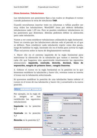 Guía De Word 2007

Preparado por Jesús Bravo C

Grado 7º

Otros formatos. Tabulaciones
Las tabulaciones son posiciones fijas a las cuales se desplaza el cursor
cuando pulsamos la tecla de tabulación TAB.
Cuando necesitamos insertar texto en columnas o tablas pueden ser
muy útiles las tabulaciones. Word2007 tiene por defecto definidas
tabulaciones cada 1,25 cm. Pero se pueden establecer tabulaciones en
las posiciones que deseemos. Además podemos definir la alineación
para cada tabulación.
Vamos a ver como establecer tabulaciones utilizando la regla horizontal.
Tener en cuenta que las tabulaciones afectan solo al párrafo en el que
se definen. Para establecer cada tabulación repetir estos dos pasos,
luego de habilitar la regla, haciendo clic en el botón para activar la regla
(se encuentra sobre la barra de desplazamiento vertical):
1. Hacer clic en el extremo izquierdo de la regla horizontal para
seleccionar la alineación de la tabulación que vamos a insertar. Por
cada clic que hagamos irán apareciendo rotativamente las siguientes
alineaciones: izquierda, centrada, derecha, decimal, línea de
separación, sangría de primera línea y sangría francesa.
2. Colocar el cursor en la regla horizontal en la posición en la que
deseemos establecer la tabulación y hacer clic, veremos como se inserta
el icono con la tabulación seleccionada.
Si queremos modificar la posición de una tabulación basta colocar el
cursor en el icono de esa tabulación y hacer clic y arrastrarlo a la nueva
posición.

Por ejemplo, en la regla de
la
imagen
se
han
establecido las siguientes
tabulaciones:
Izquierda en la posición
2,5
Centrada en la posición
4,7
Derecha en la posición 6,7

Tomado de aulaclic.es

Página 68

 