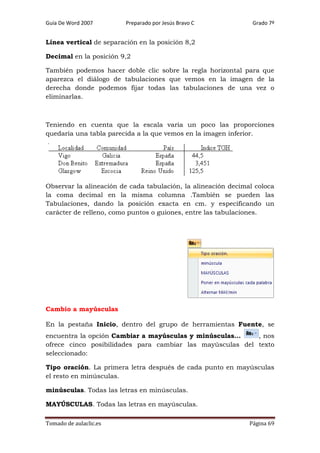 Guía De Word 2007

Preparado por Jesús Bravo C

Grado 7º

Línea vertical de separación en la posición 8,2
Decimal en la posición 9,2
También podemos hacer doble clic sobre la regla horizontal para que
aparezca el diálogo de tabulaciones que vemos en la imagen de la
derecha donde podemos fijar todas las tabulaciones de una vez o
eliminarlas.

Teniendo en cuenta que la escala varia un poco las proporciones
quedaría una tabla parecida a la que vemos en la imagen inferior.

Observar la alineación de cada tabulación, la alineación decimal coloca
la coma decimal en la misma columna .También se pueden las
Tabulaciones, dando la posición exacta en cm. y especificando un
carácter de relleno, como puntos o guiones, entre las tabulaciones.

Cambio a mayúsculas
En la pestaña Inicio, dentro del grupo de herramientas Fuente, se
encuentra la opción Cambiar a mayúsculas y minúsculas...
, nos
ofrece cinco posibilidades para cambiar las mayúsculas del texto
seleccionado:
Tipo oración. La primera letra después de cada punto en mayúsculas
el resto en minúsculas.
minúsculas. Todas las letras en minúsculas.
MAYÚSCULAS. Todas las letras en mayúsculas.
Tomado de aulaclic.es

Página 69

 