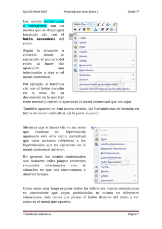 Guía De Word 2007

Preparado por Jesús Bravo C

Grado 7º

Los menús contextuales
o emergentes son los
menús que se despliegan
haciendo clic con el
botón secundario del
ratón.
Según la situación o
contexto
donde
se
encuentre el puntero del
ratón
al
hacer
clic
aparecerá
una
información u otra en el
menú contextual.
Por ejemplo, si hacemos
clic con el botón derecho
en la zona de un
documento en la que hay
texto normal y corriente aparecerá el menú contextual que ves aquí.
También aparece en ésta nueva versión, las herramientas de formato en
forma de menú contextual, en la parte superior.

Mientras que si haces clic en un texto
que
contiene
un
hipervínculo
aparecerá este otro menú contextual
que tiene acciones referentes a los
hipervínculos que no aparecían en el
menú contextual anterior.
En general, los menús contextuales
son bastante útiles porque contienen
comandos
relacionados
con
la
situación en que nos encontramos y
ahorran tiempo.

Como seria muy largo explicar todos los diferentes menús contextuales
es conveniente que vayas probándolos tu mismo en diferentes
situaciones, sólo tienes que pulsar el botón derecho del ratón y ver
como es el menú que aparece.

Tomado de aulaclic.es

Página 7

 