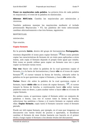 Guía De Word 2007

Preparado por Jesús Bravo C

Grado 7º

Poner en mayúsculas cada palabra. La primera letra de cada palabra
en mayúscula y el resto de la palabra en minúsculas.
Alternar MAY/min. Cambia las mayúsculas por minúsculas y
viceversa.
También podemos manejar las mayúsculas mediante el teclado
presionando Mayúsculas + F3, las palabras del texto seleccionado
cambian alternativamente a las tres formas, siguientes:
MAYÚSCULAS.
minúsculas.
Tipo oración.
Copiar formato
En la pestaña Inicio, dentro del grupo de herramientas Portapapeles,
tenemos disponible el icono para copiar formato
Este icono permite
copiar las características de formato de un texto para aplicarlas a otros
textos, solo copia el formato dejando el propio texto igual que estaba.
Este icono se puede utilizar para copiar un formato una vez o para
copiar un formato varias veces.
Una vez: Hacer clic sobre la palabra de la cual queremos copiar el
formato, ir a la barra de herramientas y hacer clic en el icono de copiar
formato
, el cursor tomará la forma de brocha, colocarlo sobre la
palabra en la que queremos copiar el formato, y hacer clic sobre ella.
Varias: Hacer clic sobre la palabra de la cual queremos copiar el
formato, hacer doble clic en el icono de copiar formato,
, el cursor
tomará la forma de brocha, a continuación hacer clic sobre tantas
palabras como se desee, y para acabar volver a hacer clic en el icono de
copiar formato.
En ambos casos, si queremos copiar el formato sobre un conjunto de
palabras o líneas, una vez el cursor tome la forma de brocha,
seleccionar las palabras o líneas y el nuevo formato se copiará sobre
ellas. Copiar formato, copia tanto el formato caracter como el formato
párrafo.
Puede ser útil copiar formato, por ejemplo, en el caso que tengamos un
documento con varios títulos de puntos o apartados, si decidimos
cambiar el formato de esos títulos bastaría con hacerlo en el primer
título y luego copiar el formato a los demás títulos del documento.
Tomado de aulaclic.es

Página 70

 