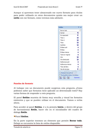 Guía De Word 2007

Preparado por Jesús Bravo C

Grado 7º

Aunque si queremos tener almacenado ese nuevo formato para títulos
para poder utilizarlo en otros documentos quizás sea mejor crear un
estilo con ese formato, como veremos más adelante.

Paneles de formato
Al trabajar con un documento puede surgirnos esta pregunta ¿Como
podemos saber que formatos tiene aplicado un determinado texto? Hay
varias formas de responder a esta pregunta.
El panel Estilos muestra de forma muy sencilla y visual los formatos
existentes y que se pueden utilizar en el documento. Vamos a verlos
ahora.
Para acceder al panel Estilos, ir a la pestaña Inicio, y dentro del grupo
de herramientas Estilo, hacer clic en el inicializador del cuadro de
diálogo Estilo.
Panel Estilos.
En la parte superior tenemos un elemento que permite Borrar todo.
Debajo se encuentra la lista de estilos disponible.
Tomado de aulaclic.es

Página 71

 