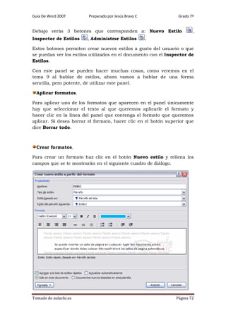 Guía De Word 2007

Preparado por Jesús Bravo C

Grado 7º

Debajo verás 3 botones que corresponden a: Nuevo Estilo
Inspector de Estilos

, Administrar Estilos

,

.

Estos botones permiten crear nuevos estilos a gusto del usuario o que
se puedan ver los estilos utilizados en el documento con el Inspector de
Estilos.
Con este panel se pueden hacer muchas cosas, como veremos en el
tema 9 al hablar de estilos, ahora vamos a hablar de una forma
sencilla, pero potente, de utilizar este panel.
Aplicar formatos.
Para aplicar uno de los formatos que aparecen en el panel únicamente
hay que seleccionar el texto al que queremos aplicarle el formato y
hacer clic en la línea del panel que contenga el formato que queremos
aplicar. Si desea borrar el formato, hacer clic en el botón superior que
dice Borrar todo.

Crear formatos.
Para crear un formato haz clic en el botón Nuevo estilo y rellena los
campos que se te mostrarán en el siguiente cuadro de diálogo.

Tomado de aulaclic.es

Página 72

 