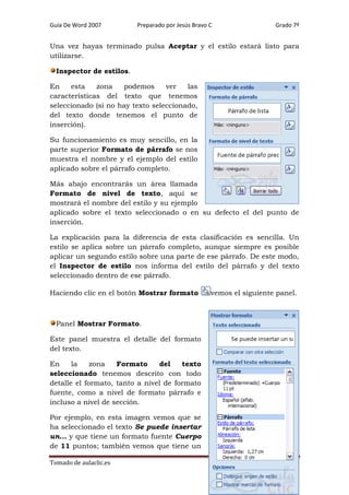 Guía De Word 2007

Preparado por Jesús Bravo C

Grado 7º

Una vez hayas terminado pulsa Aceptar y el estilo estará listo para
utilizarse.
Inspector de estilos.
En
esta
zona
podemos
ver
las
características del texto que tenemos
seleccionado (si no hay texto seleccionado,
del texto donde tenemos el punto de
inserción).
Su funcionamiento es muy sencillo, en la
parte superior Formato de párrafo se nos
muestra el nombre y el ejemplo del estilo
aplicado sobre el párrafo completo.
Más abajo encontrarás un área llamada
Formato de nivel de texto, aquí se
mostrará el nombre del estilo y su ejemplo
aplicado sobre el texto seleccionado o en su defecto el del punto de
inserción.
La explicación para la diferencia de esta clasificación es sencilla. Un
estilo se aplica sobre un párrafo completo, aunque siempre es posible
aplicar un segundo estilo sobre una parte de ese párrafo. De este modo,
el Inspector de estilo nos informa del estilo del párrafo y del texto
seleccionado dentro de ese párrafo.
Haciendo clic en el botón Mostrar formato

vemos el siguiente panel.

Panel Mostrar Formato.
Este panel muestra el detalle del formato
del texto.
En
la
zona
Formato
del
texto
seleccionado tenemos descrito con todo
detalle el formato, tanto a nivel de formato
fuente, como a nivel de formato párrafo e
incluso a nivel de sección.
Por ejemplo, en esta imagen vemos que se
ha seleccionado el texto Se puede insertar
un... y que tiene un formato fuente Cuerpo
de 11 puntos; también vemos que tiene un
Tomado de aulaclic.es

Página 73

 