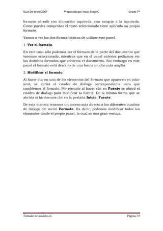 Guía De Word 2007

Preparado por Jesús Bravo C

Grado 7º

formato párrafo con alineación izquierda, con sangría a la izquierda.
Como puedes comprobar el texto seleccionado tiene aplicado su propio
formato.
Vamos a ver las dos formas básicas de utilizar este panel.
1. Ver el formato.
En este caso sólo podemos ver el formato de la parte del documento que
tenemos seleccionado, mientras que en el panel anterior podíamos ver
los distintos formatos que contenía el documento. Sin embargo en este
panel el formato está descrito de una forma mucho más amplia.
2. Modificar el formato.
Al hacer clic en uno de los elementos del formato que aparecen en color
azul, se abrirá el cuadro de diálogo correspondiente para que
cambiemos el formato. Por ejemplo al hacer clic en Fuente se abrirá el
cuadro de diálogo para modificar la fuente. De la misma forma que se
abriría si hiciésemos clic en la pestaña Inicio, Fuente.
De esta manera tenemos un acceso más directo a los diferentes cuadros
de diálogo del menú Formato. Es decir, podemos modificar todos los
elementos desde el propio panel, lo cual es una gran ventaja.

Tomado de aulaclic.es

Página 74

 