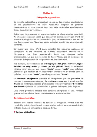 Guía De Word 2007

Preparado por Jesús Bravo C

Grado 7º

Unidad 6.
Ortografía y gramática
La revisión ortográfica y gramatical es otra de las grandes aportaciones
de los procesadores de texto. Word2007 dispone de potentes
herramientas en este campo que han sido mejoradas notablemente
desde las primeras versiones.
Evitar que haya errores en nuestros textos es ahora mucho más fácil.
No obstante conviene saber que revisar un documento y que Word no
encuentre ningún error no quiere decir que, necesariamente, sea así. Ya
que hay errores que Word no puede detectar puesto que dependen del
contexto.
La forma que tiene Word para detectar las palabras erróneas es
comprobar si las palabras de nuestro documento existen en el
diccionario que lleva incorporado, junto con algunas reglas
gramaticales. Lo que no es capaz de hacer Word, por el momento, es
discernir el significado de las palabras en cada contexto.
Por ejemplo, si escribimos La bibliografía del gran escritor Miguel
Delibes es muy basta y ¡Vasta ya de gritar!. Word no detectará
ningún error puesto que tanto "basta" como "vasta" son palabras
correctas que existen en el diccionario, aunque en el primer caso la
palabra correcta es "vasta" y en el segundo caso "basta".
La revisión ortográfica consiste en comprobar que las palabras de
nuestro texto no son erróneas y la revisión gramatical trata de que las
frases no contengan errores gramaticales como por ejemplo "Los libros
son buenas"; donde no concuerdan el genero del sujeto y del adjetivo.
Con Word podemos realizar una revisión ortográfica o una revisión
gramatical o ambas a la vez, como veremos a continuación.
Revisión ortográfica
Existen dos formas básicas de revisar la ortografía, revisar una vez
concluida la introducción del texto o revisar mientras se va escribiendo
el texto. Vamos a ver ahora la primera forma.
Revisar al finalizar.

Tomado de aulaclic.es

Página 75

 