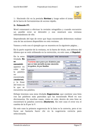 Guía De Word 2007

Preparado por Jesús Bravo C

Grado 7º

1.- Haciendo clic en la pestaña Revisar y luego sobre el icono
de la barra de herramientas de acceso rápido.
2.- Pulsando F7.
Word comenzará a efectuar la revisión ortográfica y cuando encuentre
un posible error se detendrá y nos mostrará una ventana
informándonos de ello.
Dependiendo del tipo de error que haya encontrado deberemos realizar
una de las acciones disponibles en esta ventana.
Vamos a verlo con el ejemplo que se muestra en la siguiente página...
En la parte superior de la ventana, en la barra de título, nos informa del
idioma que se está utilizando en la corrección, en este caso, el Español.
En la zona
titulada No
se
encontró:
aparece en
color
rojo
la palabra
no
encontrada
(vastaron)
y la frase
del texto en
la que se
encuentra esa palabra.
Debajo tenemos una zona titulada Sugerencias: que contiene una lista
con las palabras más parecidas que ha encontrado Word en sus
diccionarios. En muchos casos, como en este, dentro de esta lista se
encontrará la palabra correcta (Bastaron). En este caso el error era el
cambio de la B por la V.
En este caso la primera sugerencia de la lista es la correcta, pero si no
fuese así bastaría hacer clic en la sugerencia correcta para
seleccionarla.

Tomado de aulaclic.es

Página 77

 