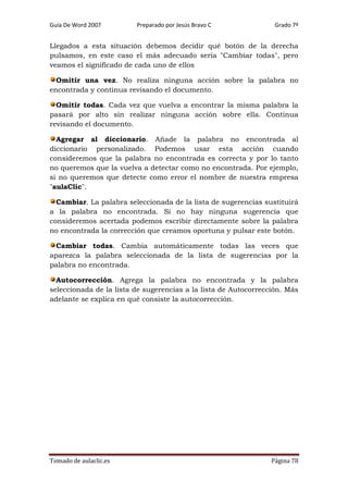 Guía De Word 2007

Preparado por Jesús Bravo C

Grado 7º

Llegados a esta situación debemos decidir qué botón de la derecha
pulsamos, en este caso el más adecuado sería "Cambiar todas", pero
veamos el significado de cada uno de ellos
Omitir una vez. No realiza ninguna acción sobre la palabra no
encontrada y continua revisando el documento.
Omitir todas. Cada vez que vuelva a encontrar la misma palabra la
pasará por alto sin realizar ninguna acción sobre ella. Continua
revisando el documento.
Agregar al diccionario. Añade la palabra no encontrada al
diccionario personalizado. Podemos usar esta acción cuando
consideremos que la palabra no encontrada es correcta y por lo tanto
no queremos que la vuelva a detectar como no encontrada. Por ejemplo,
si no queremos que detecte como error el nombre de nuestra empresa
"aulaClic".
Cambiar. La palabra seleccionada de la lista de sugerencias sustituirá
a la palabra no encontrada. Si no hay ninguna sugerencia que
consideremos acertada podemos escribir directamente sobre la palabra
no encontrada la corrección que creamos oportuna y pulsar este botón.
Cambiar todas. Cambia automáticamente todas las veces que
aparezca la palabra seleccionada de la lista de sugerencias por la
palabra no encontrada.
Autocorrección. Agrega la palabra no encontrada y la palabra
seleccionada de la lista de sugerencias a la lista de Autocorrección. Más
adelante se explica en qué consiste la autocorrección.

Tomado de aulaclic.es

Página 78

 