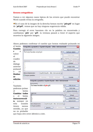 Guía De Word 2007

Preparado por Jesús Bravo C

Grado 7º

Errores ortográficos
Vamos a ver algunos casos típicos de los errores que puede encontrar
Word cuando revisa la ortografía.
En el caso de la imagen de la derecha hemos escrito "pin-pil" en lugar
de "pil-pil", vemos que no hay ninguna sugerencia válida.
Para corregir el error hacemos clic en la palabra no encontrada y
cambiamos "pin" por "pil", la ventana pasará a tener el aspecto que
muestra la siguiente imagen.

Ahora podemos confirmar el cambio que hemos realizado pulsando en
el botón
Cambia
r
o
volver
al
cuadro
de
diálogo
anterior
pulsand
o
en
Deshac
er
edición
.
También
podemos pulsar
el
botón
Cambiar todas
o
el
botón
Autocorrecció
n, aunque en
esta
ocasión
tienen
menos
sentido, ya que
no es probable
que haya otro error idéntico a este.

Tomado de aulaclic.es

Página 79

 