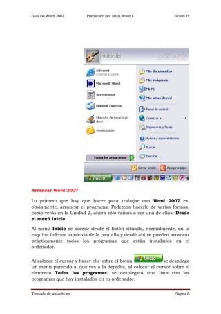 Guía De Word 2007

Preparado por Jesús Bravo C

Grado 7º

Arrancar Word 2007
Lo primero que hay que hacer para trabajar con Word 2007 es,
obviamente, arrancar el programa. Podemos hacerlo de varias formas,
como verás en la Unidad 2, ahora sólo vamos a ver una de ellas: Desde
el menú Inicio.
Al menú Inicio se accede desde el botón situado, normalmente, en la
esquina inferior izquierda de la pantalla y desde ahí se pueden arrancar
prácticamente todos los programas que están instalados en el
ordenador.
Al colocar el cursor y hacer clic sobre el botón
se despliega
un menú parecido al que ves a la derecha, al colocar el cursor sobre el
elemento Todos los programas; se desplegará una lista con los
programas que hay instalados en tu ordenador.
Tomado de aulaclic.es

Página 8

 