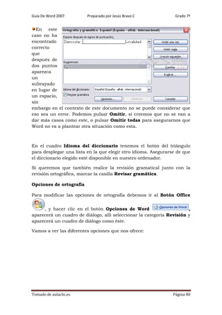 Guía De Word 2007

Preparado por Jesús Bravo C

Grado 7º

En este
caso no ha
encontrado
correcto
que
después de
dos puntos
aparezca
un
subrayado
en lugar de
un espacio,
sin
embargo en el contexto de este documento no se puede considerar que
eso sea un error. Podemos pulsar Omitir, si creemos que no se van a
dar más casos como este, o pulsar Omitir todas para asegurarnos que
Word no va a plantear otra situación como esta.

En el cuadro Idioma del diccionario tenemos el botón del triángulo
para desplegar una lista en la que elegir otro idioma. Asegurarse de que
el diccionario elegido esté disponible en nuestro ordenador.
Si queremos que también realice la revisión gramatical junto con la
revisión ortográfica, marcar la casilla Revisar gramática.
Opciones de ortografía
Para modificar las opciones de ortografía debemos ir al Botón Office
, y hacer clic en el botón Opciones de Word
,
aparecerá un cuadro de diálogo, allí seleccionar la categoría Revisión y
aparecerá un cuadro de diálogo como éste.
Vamos a ver las diferentes opciones que nos ofrece:

Tomado de aulaclic.es

Página 80

 