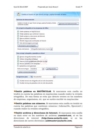 Guía De Word 2007

Preparado por Jesús Bravo C

Grado 7º

Omitir palabras en MAYÚSCULAS. Si marcamos esta casilla no
tendrá en cuenta las palabras en mayúsculas cuando realice la revisión
ortográfica. De esta forma se evita que detecte errores en los nombres
de empresas, organismos, etc. que se suelen escribir en mayúsculas
Omitir palabras con números. Si marcamos esta casilla no tendrá en
cuenta las palabras que contienen números ( Informe34c, Ejercicio5 )
cuando realice la revisión ortográfica.
Omitir archivos y direcciones de Internet. Si marcamos esta casilla
no dará error en los nombres de archivos (cuenta4.exe), ni en las
direcciones de internet (http://www.aulaclic.com), ni en las
direcciones de correo electrónico (webmaster@aulaclic.com).
Tomado de aulaclic.es

Página 81

 