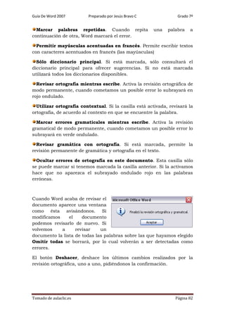 Guía De Word 2007

Preparado por Jesús Bravo C

Marcar palabras repetidas. Cuando repita
continuación de otra, Word marcará el error.

Grado 7º

una

palabra

a

Permitir mayúsculas acentuadas en francés. Permite escribir textos
con caracteres acentuados en francés (las mayúsculas)
Sólo diccionario principal. Si está marcada, sólo consultará el
diccionario principal para ofrecer sugerencias. Si no está marcada
utilizará todos los diccionarios disponibles.
Revisar ortografía mientras escribe. Activa la revisión ortográfica de
modo permanente, cuando cometamos un posible error lo subrayará en
rojo ondulado.
Utilizar ortografía contextual. Si la casilla está activada, revisará la
ortografía, de acuerdo al contexto en que se encuentre la palabra.
Marcar errores gramaticales mientras escribe. Activa la revisión
gramatical de modo permanente, cuando cometamos un posible error lo
subrayará en verde ondulado.
Revisar gramática con ortografía. Si está marcada, permite la
revisión permanente de gramática y ortografía en el texto.
Ocultar errores de ortografía en este documento. Esta casilla sólo
se puede marcar si tenemos marcada la casilla anterior. Si la activamos
hace que no aparezca el subrayado ondulado rojo en las palabras
erróneas.

Cuando Word acaba de revisar el
documento aparece una ventana
como ésta avisándonos. Si
modificamos
el
documento
podemos revisarlo de nuevo. Si
volvemos
a
revisar
un
documento la lista de todas las palabras sobre las que hayamos elegido
Omitir todas se borrará, por lo cual volverán a ser detectadas como
errores.
El botón Deshacer, deshace los últimos cambios realizados por la
revisión ortográfica, uno a uno, pidiéndonos la confirmación.

Tomado de aulaclic.es

Página 82

 