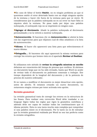Guía De Word 2007

Preparado por Jesús Bravo C

Grado 7º

En caso de faltar el botón Omitir, no es ningún problema ya que si
queremos omitir el error detectado basta con no elegir ninguna opción
de la ventana y hacer clic fuera de la ventana para que se cierre. Si
consideramos que la palabra subrayada no es un error no hace falta ni
siquiera abrir la ventana. No pasa nada por dejar una palabra
subrayada, el subrayado rojo no se imprimirá en ningún caso.
Agregar al diccionario. Añade la palabra subrayada al diccionario
personalizado y no la volverá a mostrar subrayada.
Autocorrección. Si hacemos clic en Autocorrección se abrirá la lista
con las sugerencias para que elijamos cual de ellas añadimos a la lista
de autocorrección.
Idioma. Al hacer clic aparecerá una lista para que seleccionemos el
nuevo idioma.
Ortografía... Si hacemos clic aquí aparecerá la misma ventana para
corregir los errores que hemos visto en el apartado Revisar al finalizar.

Si utilizamos este método de revisar la ortografía mientras se escribe
debemos ser conscientes del tiempo de proceso que conlleva. Si abrimos
un documento largo que no ha sido revisado, hasta que Word no acabe
de revisar todo el documento no podremos comenzar a trabajar. Ese
tiempo dependerá de la longitud del documento y de la potencia de
proceso de nuestro ordenador.
Si no vamos a modificar el documento es mejor desactivar esta opción,
antes de abrirlo. Si estamos creando un nuevo documento, no
notaremos ningún retraso por tener activada esta opción.
Revisión gramatical
La revisión gramatical trata de corregir los errores en la estructura de
las frases. Para realizar esta corrección Word debe trasladar a un
lenguaje lógico todas las reglas que rigen la gramática castellana y
además debe ser capaz de realizar todas las combinaciones que el
idioma permite. Esta es una tarea mucho más compleja que comprobar
si una palabra existe en el diccionario. Por lo tanto no es de extrañar
que la revisión gramatical realizada por Word no sea tan perfecta como
la revisión ortográfica.

Tomado de aulaclic.es

Página 84

 