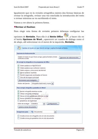 Guía De Word 2007

Preparado por Jesús Bravo C

Grado 7º

Igualmente que en la revisión ortográfica existen dos formas básicas de
revisar la ortografía, revisar una vez concluida la introducción del texto
o revisar mientras se va escribiendo el texto.
Vamos a ver ahora la primera forma.
Revisar al finalizar.
Para elegir esta forma de revisión primero debemos configurar las
opciones de Revisión. Para ello ir al Botón Office
, y hacer clic en
el botón Opciones de Word , aparecerá un cuadro de diálogo como el
de abajo, allí seleccionar en el menú de la izquierda, Revisión.

Tomado de aulaclic.es

Página 85

 