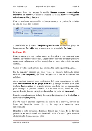 Guía De Word 2007

Preparado por Jesús Bravo C

Grado 7º

Debemos dejar sin marcar la casilla Marcar errores gramaticales
mientras se escribe y debemos marcar la casilla Revisar ortografía
mientras escribe, y Aceptar.
Una vez realizado este cambio podemos comenzar a realizar la revisión
de una de estas dos formas:

1.- Hacer clic en el botón Ortografía y Gramática
del grupo de
herramientas Revisión que se encuentra en la pestaña Revisar.
2.- Pulsar F7.
Cuando encuentre un posible error se detendrá y nos mostrará una
ventana informándonos de ello. Dependiendo del tipo de error que haya
encontrado deberemos realizar una de las acciones disponibles en esta
ventana.
Vamos a verlo con el ejemplo que se muestra en la siguiente página...
En la superior aparece en color verde la palabra detectada como
errónea (Los congreso) y la frase del texto en la que se encuentra esa
palabra.
Justo encima aparece una explicación del error encontrado, en este
caso concordancia en el grupo nominal y debajo tenemos una zona
titulada Sugerencias: en la parte inferior una lista con las sugerencias
para corregir la palabra errónea. En muchos casos, como en este,
dentro de esta lista se encontrará la palabra correcta (el congreso).
En este caso el error era la falta de concordancia entre el articulo (los) y
el sustantivo (congreso).
En este caso la primera sugerencia de la lista es la correcta, pero si no
fuese así bastaría hacer clic en la sugerencia correcta para
seleccionarla.
Llegados a esta situación debemos decidir qué botón de la derecha
pulsamos, en este caso el más adecuado sería "Cambiar", pero veamos
el significado de cada uno de ellos
Tomado de aulaclic.es

Página 86

 